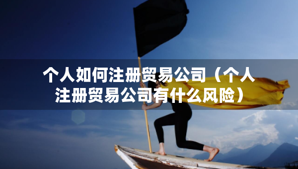 個(gè)人如何注冊(cè)貿(mào)易公司（個(gè)人注冊(cè)貿(mào)易公司有什么風(fēng)險(xiǎn)）