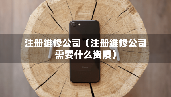 注冊維修公司（注冊維修公司需要什么資質(zhì)）