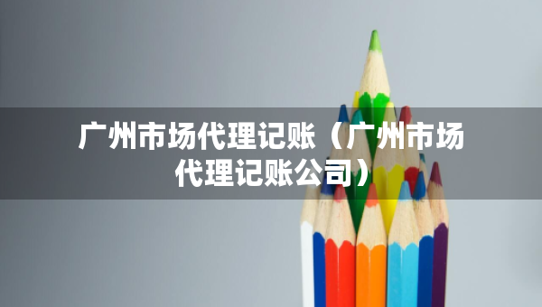 廣州市場(chǎng)代理記賬（廣州市場(chǎng)代理記賬公司）