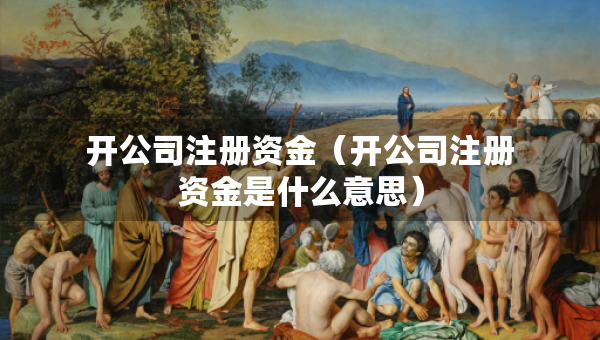 開(kāi)公司注冊(cè)資金（開(kāi)公司注冊(cè)資金是什么意思）