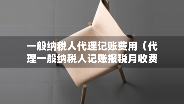 一般納稅人代理記賬費(fèi)用（代理一般納稅人記賬報(bào)稅月收費(fèi)）