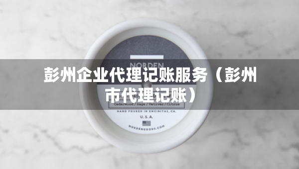彭州企業(yè)代理記賬服務(wù)（彭州市代理記賬）