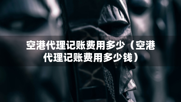 空港代理記賬費用多少（空港代理記賬費用多少錢）