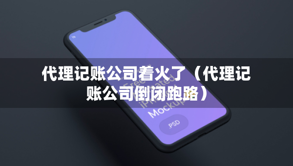 代理記賬公司著火了（代理記賬公司倒閉跑路）