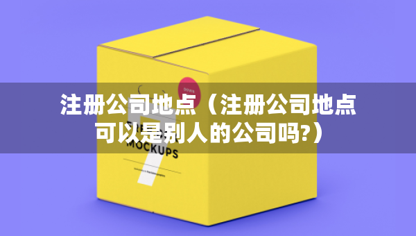 注冊公司地點(diǎn)（注冊公司地點(diǎn)可以是別人的公司嗎?）