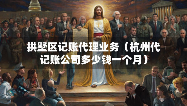 拱墅區(qū)記賬代理業(yè)務(wù)（杭州代記賬公司多少錢一個(gè)月）