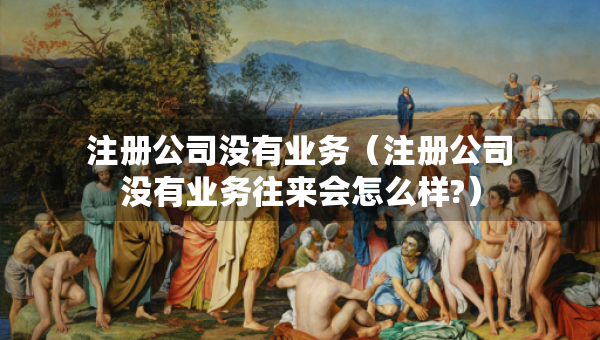 注冊公司沒有業(yè)務（注冊公司沒有業(yè)務往來會怎么樣?）
