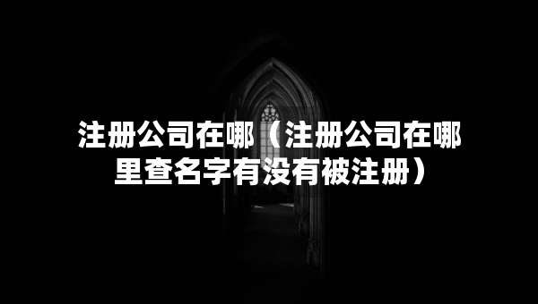 注冊公司在哪（注冊公司在哪里查名字有沒有被注冊）