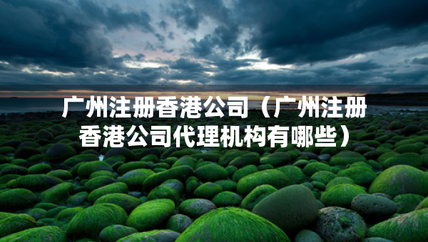 廣州注冊香港公司（廣州注冊香港公司代理機構(gòu)有哪些）