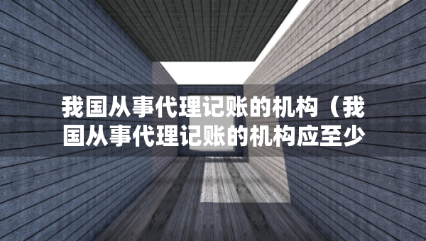 我國從事代理記賬的機構(gòu)（我國從事代理記賬的機構(gòu)應(yīng)至少有幾名會計專職從業(yè)人員）