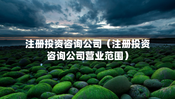 注冊投資咨詢公司（注冊投資咨詢公司營業(yè)范圍）