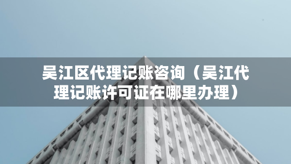 吳江區(qū)代理記賬咨詢（吳江代理記賬許可證在哪里辦理）