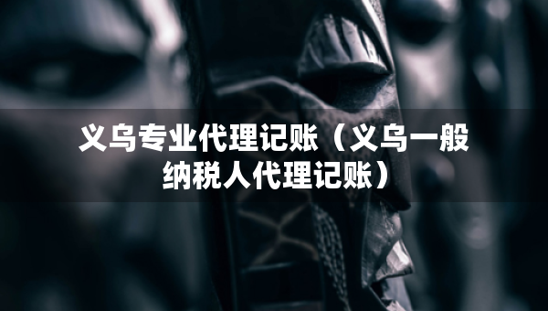義烏專業(yè)代理記賬（義烏一般納稅人代理記賬）
