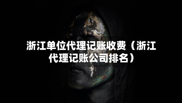 浙江單位代理記賬收費（浙江代理記賬公司排名）