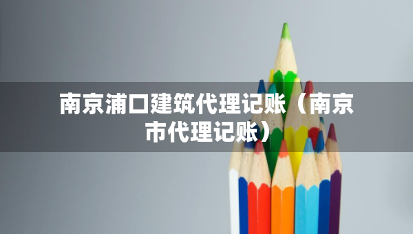 南京浦口建筑代理記賬（南京市代理記賬）