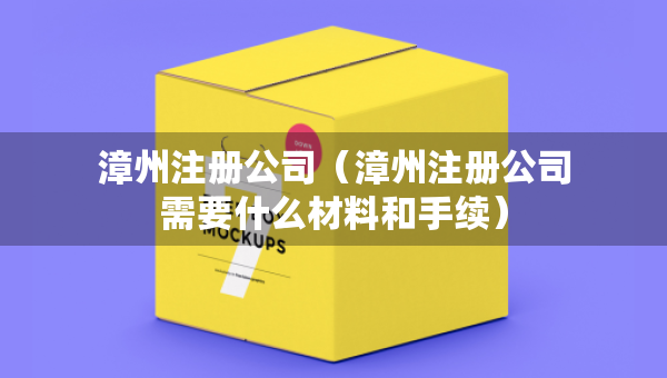 漳州注冊(cè)公司（漳州注冊(cè)公司需要什么材料和手續(xù)）