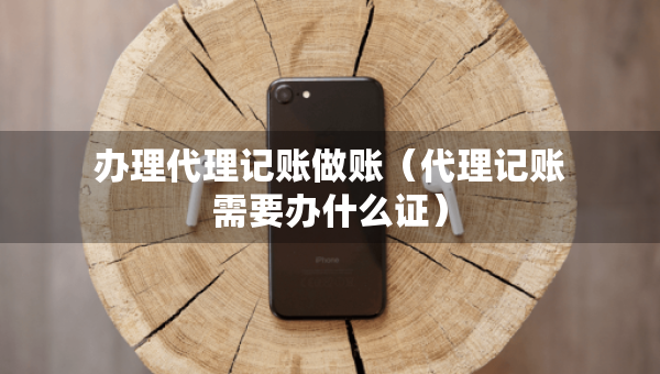 辦理代理記賬做賬（代理記賬需要辦什么證）