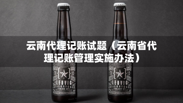 云南代理記賬試題（云南省代理記賬管理實(shí)施辦法）
