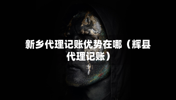 新鄉(xiāng)代理記賬優(yōu)勢在哪（輝縣代理記賬）