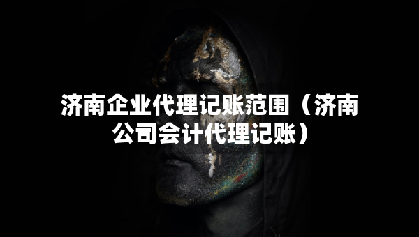 濟(jì)南企業(yè)代理記賬范圍（濟(jì)南公司會(huì)計(jì)代理記賬）