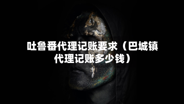 吐魯番代理記賬要求（巴城鎮(zhèn)代理記賬多少錢）
