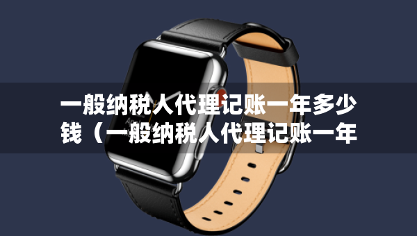 一般納稅人代理記賬一年多少錢（一般納稅人代理記賬一年多少錢一個(gè)月）