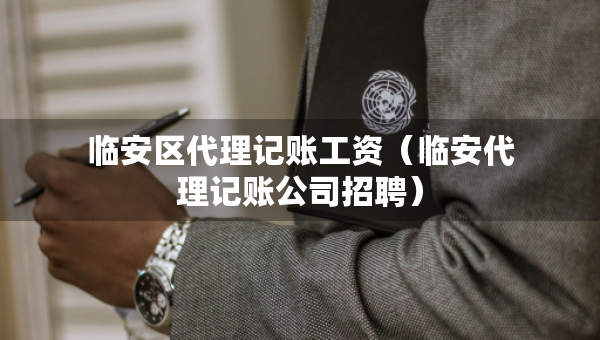 臨安區(qū)代理記賬工資（臨安代理記賬公司招聘）