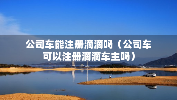 公司車能注冊滴滴嗎（公司車可以注冊滴滴車主嗎）