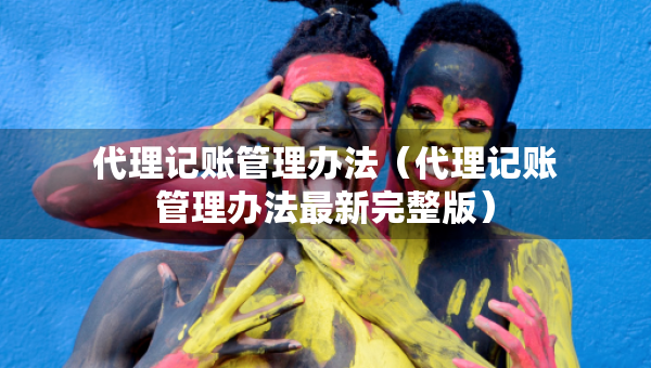代理記賬管理辦法（代理記賬管理辦法最新完整版）