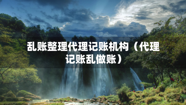 亂賬整理代理記賬機(jī)構(gòu)（代理記賬亂做賬）