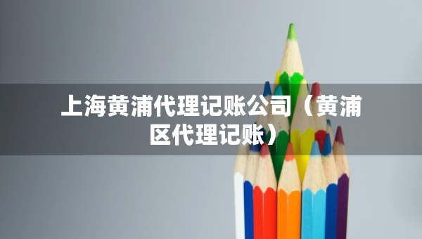 上海黃浦代理記賬公司（黃浦區(qū)代理記賬）