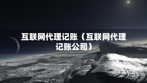 互聯(lián)網代理記賬（互聯(lián)網代理記賬公司）