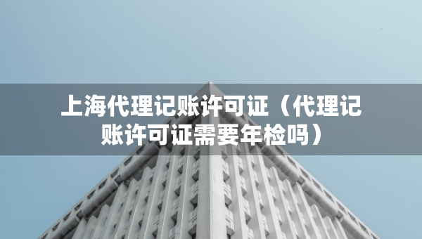 上海代理記賬許可證（代理記賬許可證需要年檢嗎）