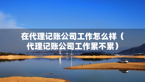 在代理記賬公司工作怎么樣（代理記賬公司工作累不累）