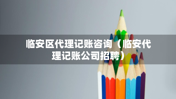 臨安區(qū)代理記賬咨詢（臨安代理記賬公司招聘）