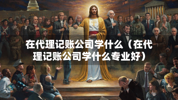 在代理記賬公司學(xué)什么（在代理記賬公司學(xué)什么專業(yè)好）