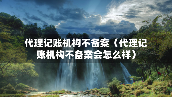 代理記賬機(jī)構(gòu)不備案（代理記賬機(jī)構(gòu)不備案會(huì)怎么樣）