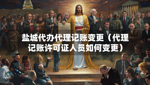鹽城代辦代理記賬變更（代理記賬許可證人員如何變更）