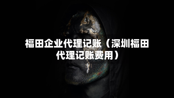福田企業(yè)代理記賬（深圳福田代理記賬費(fèi)用）