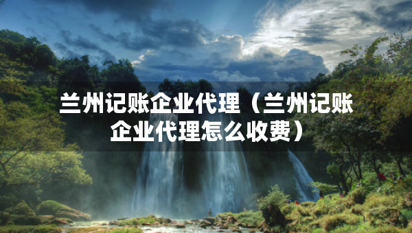 蘭州記賬企業(yè)代理（蘭州記賬企業(yè)代理怎么收費(fèi)）