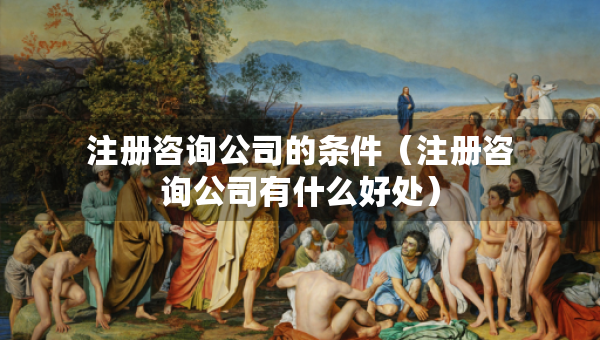 注冊(cè)咨詢(xún)公司的條件（注冊(cè)咨詢(xún)公司有什么好處）