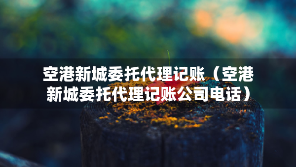 空港新城委托代理記賬（空港新城委托代理記賬公司電話）