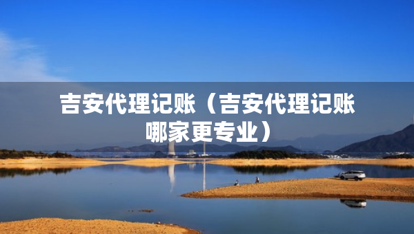 吉安代理記賬（吉安代理記賬哪家更專業(yè)）