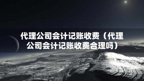 代理公司會(huì)計(jì)記賬收費(fèi)（代理公司會(huì)計(jì)記賬收費(fèi)合理嗎）