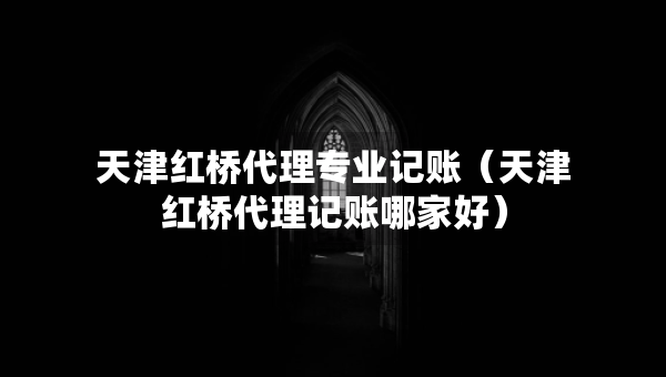 天津紅橋代理專業(yè)記賬（天津紅橋代理記賬哪家好）