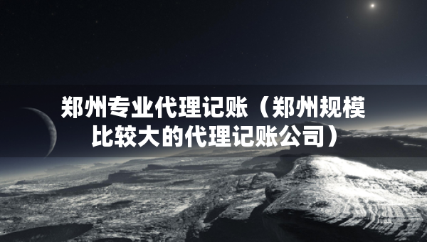 鄭州專業(yè)代理記賬（鄭州規(guī)模比較大的代理記賬公司）