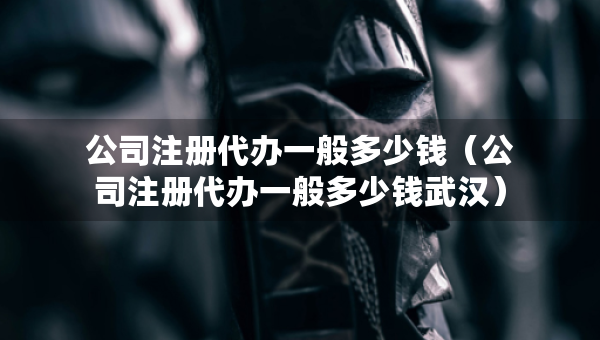 公司注冊(cè)代辦一般多少錢（公司注冊(cè)代辦一般多少錢武漢）