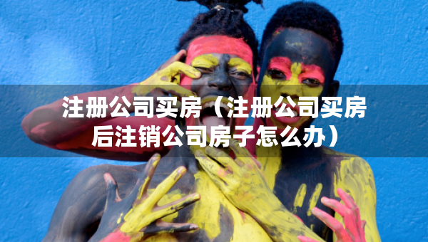 注冊公司買房（注冊公司買房后注銷公司房子怎么辦）