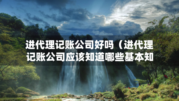 進(jìn)代理記賬公司好嗎（進(jìn)代理記賬公司應(yīng)該知道哪些基本知識(shí)）