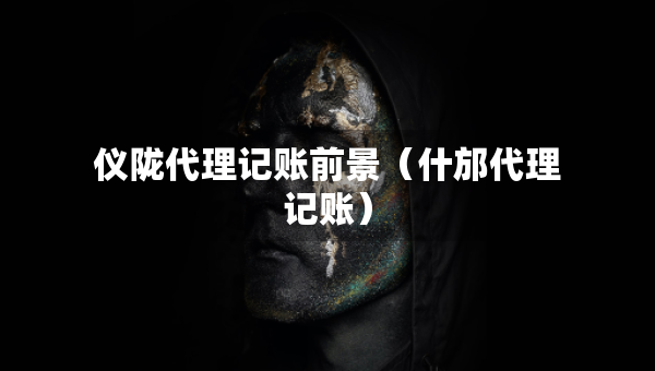 儀隴代理記賬前景（什邡代理記賬）